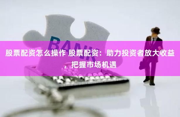 股票配资怎么操作 股票配资：助力投资者放大收益，把握市场机遇