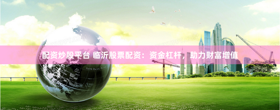 配资炒股平台 临沂股票配资：资金杠杆，助力财富增值